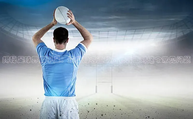 米兰体育下载地址百度搜索资源平台揭秘足球界扁平足：这些知名运动员也曾面对这个常见问题