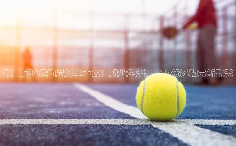 米兰app官网下载最新版光魔科技瑞士足球运动员埃里克森：职业生涯、个人资料和最新动态