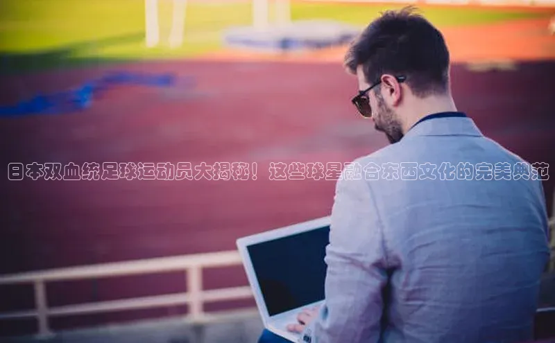 米兰体育官方APP下载普信公司日本双血统足球运动员大揭秘！这些球星融合东西文化的完美典范