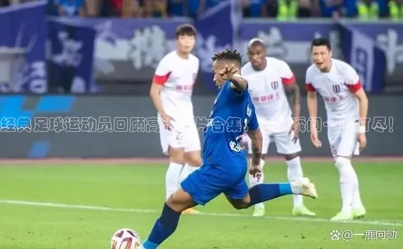 米兰官方网站直接进入观星盘经典足球运动员回顾高清图片合集，精彩瞬间一网打尽！