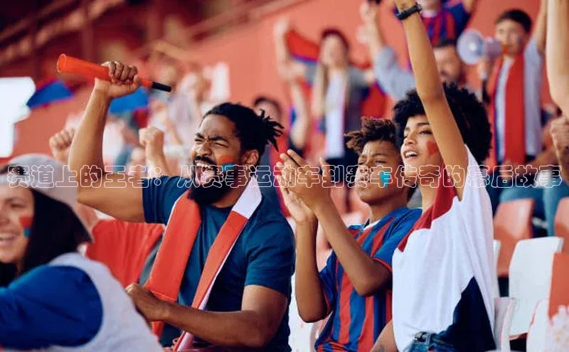 赛道上的王者：从赛事运动车到赛车传奇的幕后故事