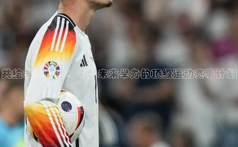 共绘未来蓝图：中国未来举办的顶级运动赛事计划