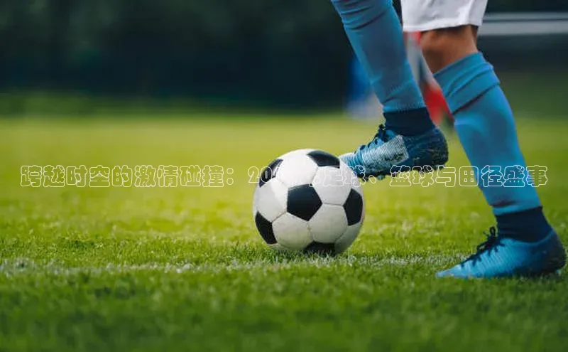 跨越时空的激情碰撞：2018年足球、篮球与田径盛事