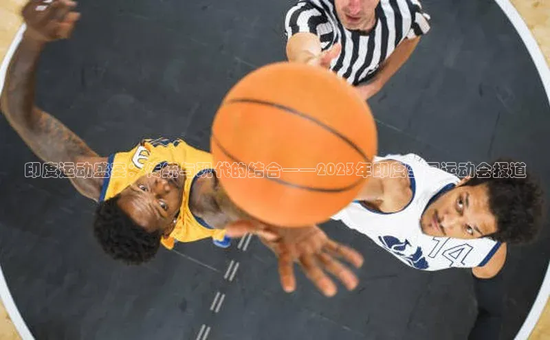 印度运动盛宴：传统与现代的结合——2023年印度全国运动会报道